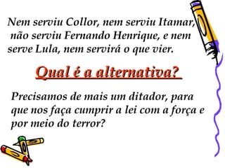 Nem serviu Collor, nem serviu Itamar, não serviu Fernando Henrique, e nem  serve Lula, nem servirá o que vier.  Qual é a alternativa?  Precisamos de mais um ditador, para  que nos faça cumprir a lei com a força e  por meio do terror?  