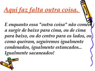 Aqui faz falta outra coisa.  E enquanto essa "outra coisa" não comece  a surgir de baixo para cima, ou de cima  para baixo, ou do centro para os lados, ou como queiram, seguiremos igualmente  condenados, igualmente estancados...  Igualmente sacaneados!  
