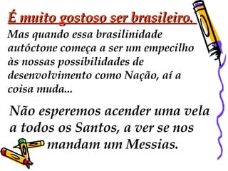 É muito gostoso ser brasileiro.  Mas quando essa brasilinidade  autóctone começa a ser um empecilho às nossas possibilidades de  desenvolvimento como Nação, aí a  coisa muda...  Não esperemos acender uma vela  a todos os Santos, a ver se nos  mandam um Messias.  