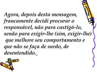 Agora, depois desta mensagem,  francamente decidi procurar o  responsável, não para castigá-lo,  senão para exigir-lhe (sim, exigir-lhe) ‏ que melhore seu comportamento e  que não se faça de surdo, de  desentendido.   
