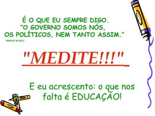 "MEDITE!!!"   É O QUE EU SEMPRE DIGO. “ O GOVERNO SOMOS NÓS,  OS POLÍTICOS, NEM TANTO ASSIM.” ( PAULO  BUSKO) ‏ E eu acrescento: o que nos falta é EDUCAÇÃO! 