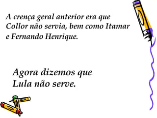A crença geral anterior era que Collor não servia, bem como Itamar e Fernando Henrique.   Agora dizemos que  Lula não serve. 