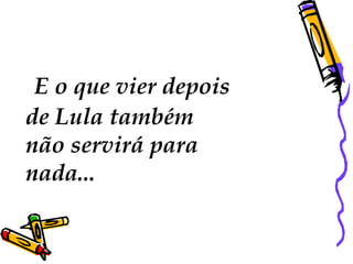   E o que vier depois  de Lula também  não servirá para nada...  