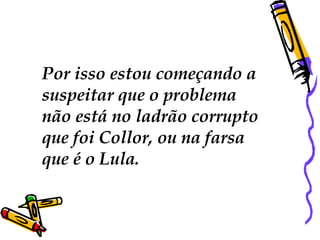Por isso estou começando a  suspeitar que o problema  não está no ladrão corrupto que foi Collor, ou na farsa  que é o Lula.  