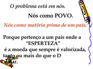 O problema está em nós.  Nós como POVO.   Nós como matéria prima de um país.  Porque pertenço a um país onde a "ESPERTEZA“ é a moeda que sempre é valorizada, tanto ou mais do que o D  dolar.  