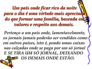   Um país onde ficar rico da noite  para o dia é uma virtude mais apreciada do que formar uma família, baseada em  valores e respeito aos demais.    Pertenço a um país onde, lamentavelmente,  os jornais jamais poderão ser vendidos como  em outros países, isto é, pondo umas caixas nas calçadas onde se paga por um só jornal E SE TIRA UM SÓ JORNAL, DEIXANDO  OS DEMAIS ONDE ESTÃO. 