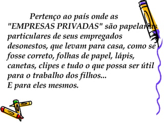 Pertenço ao país onde as  "EMPRESAS PRIVADAS" são papelarias particulares de seus empregados desonestos, que levam para casa, como se fosse correto, folhas de papel, lápis, canetas, clipes e tudo o que possa ser útil para o trabalho dos filhos...  E para eles mesmos.  