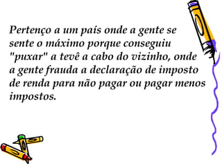 Pertenço a um país onde a gente se  sente o máximo porque conseguiu "puxar" a tevê a cabo do vizinho, onde a gente frauda a declaração de imposto  de renda para não pagar ou pagar menos  impostos. 