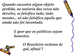Quando encontra algum objeto
perdido, na maioria das vezes não
devolve, se falsifica tudo, tudo
mesmo... só não falsifica aquilo que
ainda não foi inventado.
E quer que os políticos sejam
honestos.
O Brasileiro reclama de
quê, afinal ?
 