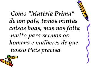  Como "Matéria Prima"
de um país, temos muitas
coisas boas, mas nos falta
muito para sermos os
homens e mulheres de que
nosso País precisa.
 