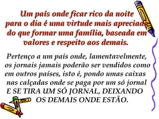   Um país onde ficar rico da noiteUm país onde ficar rico da noite
para o dia é uma virtude mais apreciadapara o dia é uma virtude mais apreciada
do que formar uma família, baseada emdo que formar uma família, baseada em
valores e respeito aos demais. valores e respeito aos demais. 
 Pertenço a um país onde, lamentavelmente,
os jornais jamais poderão ser vendidos como
em outros países, isto é, pondo umas caixas
nas calçadas onde se paga por um só jornal
E SE TIRA UM SÓ JORNAL, DEIXANDO
OS DEMAIS ONDE ESTÃO.
 