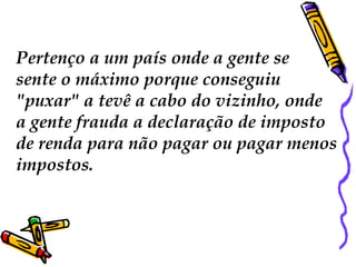 Pertenço a um país onde a gente se
sente o máximo porque conseguiu
"puxar" a tevê a cabo do vizinho, onde
a gente frauda a declaração de imposto
de renda para não pagar ou pagar menos
impostos.
 