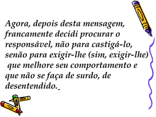 Agora, depois desta mensagem,
francamente decidi procurar o
responsável, não para castigá-lo,
senão para exigir-lhe (sim, exigir-lhe)
que melhore seu comportamento e
que não se faça de surdo, de
desentendido.
 