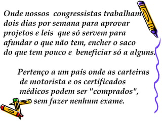 Onde nossos  congressistas trabalham dois dias por semana para aprovar  projetos e leis  que só servem para  afundar o que não tem, encher o saco  do que tem pouco e  beneficiar só a alguns. Pertenço a um país onde as carteiras de motorista e os certificados médicos podem ser "comprados", sem fazer nenhum exame.  