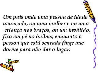 Um país onde uma pessoa de idade  avançada, ou uma mulher com uma criança nos braços, ou um inválido,  fica em pé no ônibus, enquanto a  pessoa que está sentada finge que  dorme para não dar o lugar.  