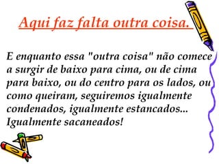Aqui faz falta outra coisa.  E enquanto essa "outra coisa" não comece  a surgir de baixo para cima, ou de cima  para baixo, ou do centro para os lados, ou como queiram, seguiremos igualmente  condenados, igualmente estancados...  Igualmente sacaneados!  