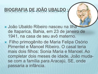 BIOGRAFIA DE JOÃO UBALDO : 
 João Ubaldo Ribeiro nasceu na Ilha 
de Itaparica, Bahia, em 23 de janeiro de 
1941, na casa de seu avô materno. 
 Filho primogênito de Maria Felipa Osório 
Pimentel e Manoel Ribeiro. O casal teria 
mais dois filhos: Sonia Maria e Manoel. Ao 
completar dois meses de idade, João muda-se 
com a família para Aracajú, SE, onde 
passaria a infância. 
 