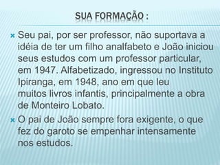 SUA FORMAÇÃO : 
 Seu pai, por ser professor, não suportava a 
idéia de ter um filho analfabeto e João iniciou 
seus estudos com um professor particular, 
em 1947. Alfabetizado, ingressou no Instituto 
Ipiranga, em 1948, ano em que leu 
muitos livros infantis, principalmente a obra 
de Monteiro Lobato. 
 O pai de João sempre fora exigente, o que 
fez do garoto se empenhar intensamente 
nos estudos. 
 