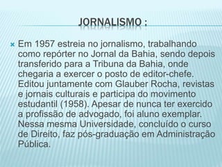JORNALISMO : 
 Em 1957 estreia no jornalismo, trabalhando 
como repórter no Jornal da Bahia, sendo depois 
transferido para a Tribuna da Bahia, onde 
chegaria a exercer o posto de editor-chefe. 
Editou juntamente com Glauber Rocha, revistas 
e jornais culturais e participa do movimento 
estudantil (1958). Apesar de nunca ter exercido 
a profissão de advogado, foi aluno exemplar. 
Nessa mesma Universidade, concluído o curso 
de Direito, faz pós-graduação em Administração 
Pública. 
 
