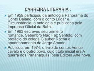 CARREIRA LITERÁRIA : 
 Em 1959 participou da antologia Panorama do 
Conto Baiano, com o conto Lugar e 
Circunstância; a antologia é publicada pela 
Imprensa Oficial da Bahia. 
 Em 1963 escreveu seu primeiro 
romance, Setembro Não Faz Sentido, com 
prefácio do colega Glauber Rocha e 
apadrinhamento de Jorge Amado. 
 Publicou, em 1974, o livro de contos Vence 
cavalo e o outro povo, cujo título inicial era A 
guerra dos Pananaguás, pela Editora Arte nova. 
 