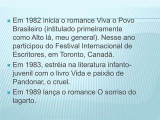  Em 1982 inicia o romance Viva o Povo 
Brasileiro (intitulado primeiramente 
como Alto lá, meu general). Nesse ano 
participou do Festival Internacional de 
Escritores, em Toronto, Canadá. 
 Em 1983, estréia na literatura infanto-juvenil 
com o livro Vida e paixão de 
Pandonar, o cruel. 
 Em 1989 lança o romance O sorriso do 
lagarto. 
 