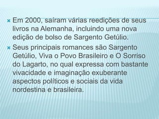  Em 2000, saíram várias reedições de seus 
livros na Alemanha, incluindo uma nova 
edição de bolso de Sargento Getúlio. 
 Seus principais romances são Sargento 
Getúlio, Viva o Povo Brasileiro e O Sorriso 
do Lagarto, no qual expressa com bastante 
vivacidade e imaginação exuberante 
aspectos políticos e sociais da vida 
nordestina e brasileira. 
 