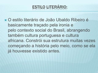 ESTILO LITERÁRIO: 
 O estilo literário de João Ubaldo Ribeiro é 
basicamente traçado pela ironia e 
pelo contexto social do Brasil, abrangendo 
também cultura portuguesa e cultura 
africana. Constrói sua estrutura muitas vezes 
começando a história pelo meio, como se ela 
já houvesse existido antes. 
 