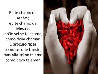 Eu te chamo de senhor,eu te chamo de Mestre, e não sei se te chamo,como devo chamar.E procuro fazercomo sei que fizeste, mas não sei se te amo como devo te amar.