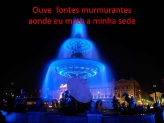 Ouve fontes murmurantes
aonde eu mato a minha sede

 