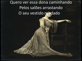 Quero ver essa dona caminhando
Pelos salões arrastando
O seu vestido rendado...

 