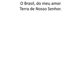 O Brasil, do meu amor
Terra de Nosso Senhor.

 