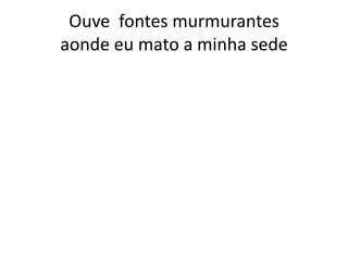 Ouve fontes murmurantes
aonde eu mato a minha sede

 