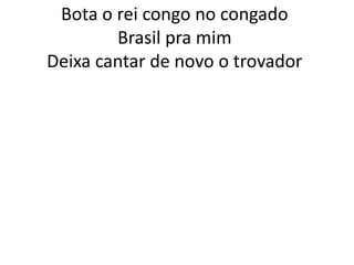 Bota o rei congo no congado
Brasil pra mim
Deixa cantar de novo o trovador

 