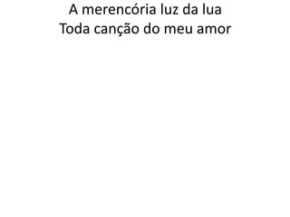 A merencória luz da lua
Toda canção do meu amor

 