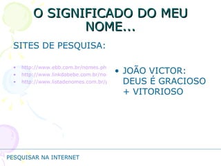 O SIGNIFICADO DO MEU NOME... SITES DE PESQUISA: http://www.ebb.com.br/nomes.php http://www.linkdobebe.com.br/nomes/boys/a.htm http://www.listadenomes.com.br/pesquisa-de-nomes/ JOÃO VICTOR: DEUS É GRACIOSO + VITORIOSO PESQUISAR NA INTERNET 