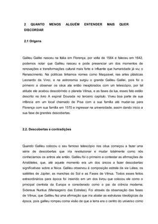2 QUANTO MENOS ALGUÉM ENTENDER MAIS QUER
DISCORDAR
2.1 Origens
Galileu Galilei nasceu na Itália em Florença, por volta de 1564 e faleceu em 1642,
podemos notar que Galileu nasceu e pode presenciar um dos momentos de
renovações e transformações cultural mais forte e influente que humanidade já viu; o
Renascimento. Na politicas tínhamos nomes como Maquiavel, nas artes plásticas
Leonardo da Vinci, e na astronomia surgiu o grande Galileu Galilei, pois foi o
primeiro a observar os céus ate então inexplorados com um telescópio, por tal
atitude ele acabou descobrindo o planeta Vênus, e as fases da lua, esses fato estão
descrito no livro A espiral Dourada no terceiro capitulo. Viveu boa parte de sua
infância em um local chamado de Pisa com a sua família até mudar-se para
Florença com sua família em 1570 e ingressar na universidade, assim dando inicio a
sua fase de grandes descobertas.
2.2. Descobertas e contradições
Quando Galileu colocou o seu famoso telescópio nos céus começou a fazer uma
série de descobertas que iria revolucionar e mudar totalmente como nós
conhecíamos os antros ate então. Galileu foi o primeiro a contestar as afirmações de
Aristóteles, que, até aquele momento era um dos únicos a fazer descobertas
significativas sobre a física. Galileu observou à composição estrela da via Látea, os
satélites de Júpiter, as manchas do Sol e as Fases de Vênus. Todos esses feitos
extraordinários para época foi inserido em um dos livrou que colocou ele como o
principal cientista da Europa e considerado como o pai da ciência moderna;
Sidereus Nuntius (Mensageiro das Estrelas). Foi através da observação das fases
de Vênus, que Galileu fez uma afirmação que iria abalar as estruturas ideológicas da
época, pois galileu rompeu coma visão de que a terra era o centro do universo como
 