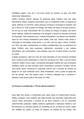 Aristóteles sugeriu, mas sim o sol como centro do universo, ou seja, uma visão
claramente Heliocêntrico.
Galileu começou chamar atenção da poderosa Igreja Católica, pois sua visão
heliocêntrica estava causando desconforto, pois ia totalmente contra os dogmas da
igreja católicas no momento, várias pessoas começam a prossegui-lo forçando uma
ida a Roma em 1616 acusado de Herege. Ele tentou de todas as formas convence-
los de que as suas descobertas não iria contras as crenças da Igreja, mas foram
todas invalidas. Galileu foi condenado e foi obrigado a assinar um decreto do tribunal
da Inquisição, onde declarava que o sistema heliocêntrico era apenas uma hipótese,
oque foi uma derrota devastadora para Galileu, visto que, investiu muito tempo e
dedicação na formulação nessa teoria, e viu tudo indo por agua a baixo. Contudo,
em 1632, ele voltou contradizendo os critérios estabelecidos com os poderosos da
Igreja Católica para fazer pesquisas, defendendo novamente o seu sistema
heliocêntrico deu continuidade a seus estudos, oque em um futuro próximo iria leva-
lo a óbito.
A Igreja conseguiu-o calar por meio de muita repressão um dos principais cientistas
que o mundo já pode contemplar e o maior em sua época. Em 1642 o pai da ciência
moderna, Galileu morreu cego e condenado pela Igreja Católica por suas convicções
científicas, tendo as suas principais obras censuradas e proibidas. Contudo, uma de
suas obras (sobre mecânica) foi publicada mesmo com a decisão de censura da
Igreja em um zona conhecida como “Zona Protestante”, onde o poder na igreja não
era tão grande, mas não passou disso. A mesma instituição que o condenou o
absolveu muito tempo após a sua morte, em 1983.
2.3 Porque é considerado o “Pai da ciência moderna’’.
Esse título veio devido a contribuição para várias áreas no conhecimento humano,
Galileu conseguiu como ninguém até então formular uma descrição matemática dos
corpos, tendo descoberto a primeira lei da física moderna: a lei do movimento
uniformemente acelerado. Galileu melhorou significante o telescópio refrator e com
ele descobriu as manchas solares, as montanhas da lua, as fases de Vénus, quatro
dos satélites de Júpiter, os anéis de Saturno, as estrelas da Via Láctea. Tais
 