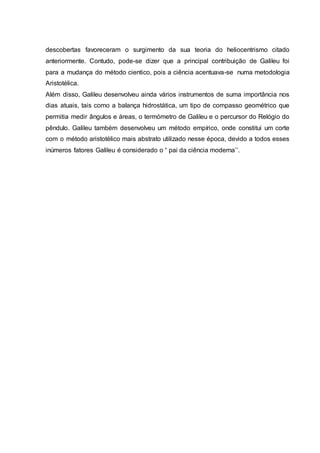 descobertas favoreceram o surgimento da sua teoria do heliocentrismo citado
anteriormente. Contudo, pode-se dizer que a principal contribuição de Galileu foi
para a mudança do método cientico, pois a ciência acentuava-se numa metodologia
Aristotélica.
Além disso, Galileu desenvolveu ainda vários instrumentos de suma importância nos
dias atuais, tais como a balança hidrostática, um tipo de compasso geométrico que
permitia medir ângulos e áreas, o termómetro de Galileu e o percursor do Relógio do
pêndulo. Galileu também desenvolveu um método empírico, onde constitui um corte
com o método aristotélico mais abstrato utilizado nesse época, devido a todos esses
inúmeros fatores Galileu é considerado o “ pai da ciência moderna’’.
 
