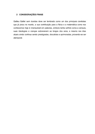 2 CONSIDERAÇÕES FINAIS
Galileu Galilei sem duvidas deve ser lembrado como um dos principais cientistas
que já pisou no mundo, a sua contribuição para a física e a matemática como nos
conhecemos hoje é imensurável em palavras, embora tenha sofrido coma a censura,
suas ideologias e crenças sobrevieram ao longos dos anos, e mesmo nos dias
atuais ainda continua sendo prestigiadas, discutidas e aprimoradas, provando-se ser
atemporal.
 