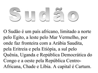 O Sudão é um país africano, limitado a norte pelo Egito, a leste pelo Mar Vermelho, por onde faz fronteira com a Arábia Saudita, pela Eritreia e pela Etiópia, a sul pelo Quênia, Uganda e República Democrática do Congo e a oeste pela República Centro-Africana, Chade e Líbia. A capital é Cartum. Sudão 