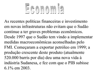 As recentes políticas financeiras e investimento em novas infrastruturas não evitam que o Sudão continue a ter graves problemas econômicos. Desde 1997 que o Sudão tem vindo a implementar medidas macroeconômicas aconselhadas pelo FMI. Começaram a exportar petróleo em 1999; a produção crescente deste produto (atualmente 520.000 barris por dia) deu uma nova vida à indústria Sudanesa, e fez com que o PIB subisse 6.1% em 2003. Economia 