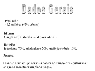 População 40,2 milhões (43% urbana)  Idiomas O inglês e o árabe são os idiomas oficiais. Religião Islamismo 70%, cristianismo 20%, tradições tribais 10%.  Pobreza O Sudão é um dos países mais pobres do mundo e os cristãos são os que se encontram em pior situação.  Dados Gerais 