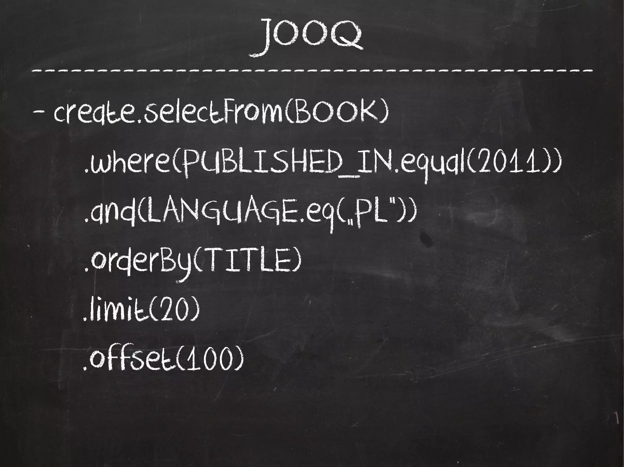 -------------------------------------------
JOOQ
- create.selectFrom(BOOK)
.where(PUBLISHED_IN.equal(2011))
.and(LANGUAGE.eq(„PL”))
.orderBy(TITLE)
.limit(20)
.offset(100)
 