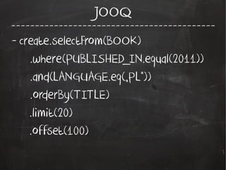 -------------------------------------------
JOOQ
- create.selectFrom(BOOK)
.where(PUBLISHED_IN.equal(2011))
.and(LANGUAGE.eq(„PL”))
.orderBy(TITLE)
.limit(20)
.offset(100)
 