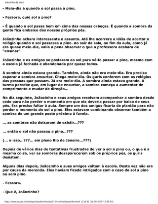 Joãozinho da Maré

- Meio-dia é quando o sol passa a pino.

- Fessora, quié sol a pino?

- É quando o sol passa bem em cima das nossas cabeças. É quando a sombra da
gente fica embaixo dos nossos próprios pés.

Joãozinho achara interessante o assunto. Até lhe ocorrera a idéia de acertar o
relógio quando o sol passasse a pino. Ao sair da sala, no fim da aula, como já
era quase meio-dia, valia a pena observar o que a professora acabara de
“ensinar”.

Joãozinho e os amigos se postaram ao sol para vê-lo passar a pino, mesmo com
a escola já fechada e abandonada por quase todos.

A sombra ainda estava grande. Também, ainda não era meio-dia. Era preciso
esperar a sombra encurtar. Chega meio-dia. Os guris conferem com os relógios
das pessoas que passam. Já era meio-dia. A sombra ainda estava grande. A
turma percebe que, em lugar de encurtar, a sombra começa a aumentar de
comprimento e mudar de direção...

No dia seguinte, Joãozinho e seus amigos resolvem acompanhar a sombra desde
cedo para não perder o momento em que ela deveria passar por baixo de seus
pés. Era preciso faltar à aula. Sempre um dos amigos ficaria de plantão para não
perder o momento do sol a pino. Eles estavam combinando observar também a
sombra de um grande poste próximo à favela.

... as sombras não deixaram de existir...???

... então o sol não passou a pino...???

(... e isso...???... em pleno Rio de Janeiro...???)

Depois de vários dias de tentativas frustradas de ver o sol a pino ou, o que é a
mesma coisa, ver as sombras desaparecerem sob os próprios pés, os guris
desistem.

Alguns dias depois, Joãozinho e sues amigos voltam à escola. Desta vez não era
por causa da merenda. Eles haviam ficado intrigados com o caso do sol a pino
ou sem pino.

- Fessora.

- Que é, Joãozinho?

 http://www.ucs.br/ccha/deps/cbvalent/teorias014/restrito/joaozinho.html (3 of 8) [26-09-2009 12:40:54]
 