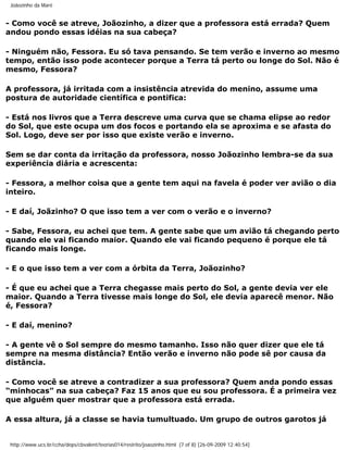 Joãozinho da Maré


- Como você se atreve, Joãozinho, a dizer que a professora está errada? Quem
andou pondo essas idéias na sua cabeça?

- Ninguém não, Fessora. Eu só tava pensando. Se tem verão e inverno ao mesmo
tempo, então isso pode acontecer porque a Terra tá perto ou longe do Sol. Não é
mesmo, Fessora?

A professora, já irritada com a insistência atrevida do menino, assume uma
postura de autoridade científica e pontifica:

- Está nos livros que a Terra descreve uma curva que se chama elipse ao redor
do Sol, que este ocupa um dos focos e portando ela se aproxima e se afasta do
Sol. Logo, deve ser por isso que existe verão e inverno.

Sem se dar conta da irritação da professora, nosso Joãozinho lembra-se da sua
experiência diária e acrescenta:

- Fessora, a melhor coisa que a gente tem aqui na favela é poder ver avião o dia
inteiro.

- E daí, Joãzinho? O que isso tem a ver com o verão e o inverno?

- Sabe, Fessora, eu achei que tem. A gente sabe que um avião tá chegando perto
quando ele vai ficando maior. Quando ele vai ficando pequeno é porque ele tá
ficando mais longe.

- E o que isso tem a ver com a órbita da Terra, Joãozinho?

- É que eu achei que a Terra chegasse mais perto do Sol, a gente devia ver ele
maior. Quando a Terra tivesse mais longe do Sol, ele devia aparecê menor. Não
é, Fessora?

- E daí, menino?

- A gente vê o Sol sempre do mesmo tamanho. Isso não quer dizer que ele tá
sempre na mesma distância? Então verão e inverno não pode sê por causa da
distância.

- Como você se atreve a contradizer a sua professora? Quem anda pondo essas
“minhocas” na sua cabeça? Faz 15 anos que eu sou professora. É a primeira vez
que alguém quer mostrar que a professora está errada.

A essa altura, já a classe se havia tumultuado. Um grupo de outros garotos já


 http://www.ucs.br/ccha/deps/cbvalent/teorias014/restrito/joaozinho.html (7 of 8) [26-09-2009 12:40:54]
 
