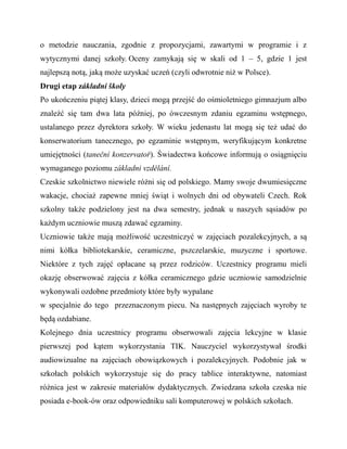 o metodzie nauczania, zgodnie z propozycjami, zawartymi w programie i z
wytycznymi danej szkoły. Oceny zamykają się w skali od 1 – 5, gdzie 1 jest
najlepszą notą, jaką może uzyskać uczeń (czyli odwrotnie niż w Polsce).
Drugi etap základní školy
Po ukończeniu piątej klasy, dzieci mogą przejść do ośmioletniego gimnazjum albo
znaleźć się tam dwa lata później, po ówczesnym zdaniu egzaminu wstępnego,
ustalanego przez dyrektora szkoły. W wieku jedenastu lat mogą się też udać do
konserwatorium tanecznego, po egzaminie wstępnym, weryfikującym konkretne
umiejętności (taneční konzervatoř). Świadectwa końcowe informują o osiągnięciu
wymaganego poziomu základni vzdělání.
Czeskie szkolnictwo niewiele różni się od polskiego. Mamy swoje dwumiesięczne
wakacje, chociaż zapewne mniej świąt i wolnych dni od obywateli Czech. Rok
szkolny także podzielony jest na dwa semestry, jednak u naszych sąsiadów po
każdym uczniowie muszą zdawać egzaminy.
Uczniowie także mają możliwość uczestniczyć w zajęciach pozalekcyjnych, a są
nimi kółka bibliotekarskie, ceramiczne, pszczelarskie, muzyczne i sportowe.
Niektóre z tych zajęć opłacane są przez rodziców. Uczestnicy programu mieli
okazję obserwować zajęcia z kółka ceramicznego gdzie uczniowie samodzielnie
wykonywali ozdobne przedmioty które były wypalane
w specjalnie do tego przeznaczonym piecu. Na następnych zajęciach wyroby te
będą ozdabiane.
Kolejnego dnia uczestnicy programu obserwowali zajęcia lekcyjne w klasie
pierwszej pod kątem wykorzystania TIK. Nauczyciel wykorzystywał środki
audiowizualne na zajęciach obowiązkowych i pozalekcyjnych. Podobnie jak w
szkołach polskich wykorzystuje się do pracy tablice interaktywne, natomiast
różnica jest w zakresie materiałów dydaktycznych. Zwiedzana szkoła czeska nie
posiada e-book-ów oraz odpowiedniku sali komputerowej w polskich szkołach.
 