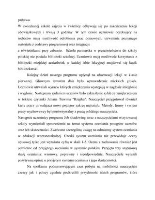 państwo.
W zwiedzanej szkole zajęcia w świetlicy odbywają sie po zakończeniu lekcji
obowiązkowych i trwają 3 godziny. W tym czasie uczniowie oczekujący na
rodziców mają możliwość odrobienia prac domowych, utrwalenia poznanego
materiału z podstawy programowej oraz integracje
z rówieśnikami przy zabawie. Szkoła partnerska w przeciwieństwie do szkoły
polskiej nie posiada biblioteki szkolnej. Uczniowie mają możliwość korzystania z
biblioteki miejskiej aczkolwiek w każdej izbie lekcyjnej znajdował się kącik
bibliotekarski.
Kolejny dzień naszego programu upłynął na obserwacji lekcji w klasie
pierwszej. Głównym tematem dnia było wprowadzenie miękkich głosek.
Uczniowie utrwalali wyrazw których zmiękczenia występują w nagłosie śródgłosie
i wygłosie. Następnym zadaniem uczniów było zakreślenie sylab ze zmiękczeniem
w tekście czytanki Juliana Tuwima "Rzepka". Nauczyciel przygotował również
karty pracy utrwalająca nowo poznany zakres materiału. Metody, formy i system
pracy wychowawcy był porównywalny z pracą polskiego nauczyciela.
Następnie uczestnicy programu Job shadowing wraz z nauczycielami wizytowanej
szkoły wymieniali spostrzeżenia na temat systemu oceniania postępów uczniów
oraz ich skuteczności. Zwrócono szczególną uwagę na odmienny system oceniania
w edukacji wczesnoszkolnej. Czeski system oceniania nie przewiduje oceny
opisowej tylko jest wyrażana cyfrą w skali 1-5. Ocena z zachowania również jest
odmienne od przyjętego oceniania w systemie polskim. Przyjęto trzy stopniową
skalę oceniania: wzorowy, poprawny i nieodpowiednie. Nauczyciele wyrazili
pozytywną opinie o przyjętym systemu oceniania i jego skuteczności.
Na spotkaniu podsumowującym czas pobytu na mobilności nauczyciele
czescy jak i polscy zgodnie podkreślili przydatność takich programów, które
 