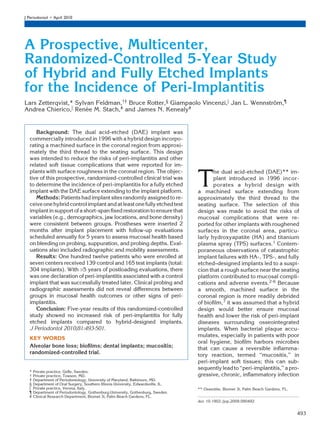 J Periodontol • April 2010




A Prospective, Multicenter,
Randomized-Controlled 5-Year Study
of Hybrid and Fully Etched Implants
for the Incidence of Peri-Implantitis
Lars Zetterqvist,* Sylvan Feldman,†‡ Bruce Rotter,§ Giampaolo Vincenzi,i Jan L. Wennstrom,¶
                                                                                       ¨
Andrea Chierico,i Renee M. Stach,# and James N. Kenealy#
                       ´


     Background: The dual acid-etched (DAE) implant was
  commercially introduced in 1996 with a hybrid design incorpo-
  rating a machined surface in the coronal region from approxi-
  mately the third thread to the seating surface. This design
  was intended to reduce the risks of peri-implantitis and other
  related soft tissue complications that were reported for im-
  plants with surface roughness in the coronal region. The objec-

                                                                                    T
                                                                                           he dual acid-etched (DAE)** im-
  tive of this prospective, randomized-controlled clinical trial was                       plant introduced in 1996 incor-
  to determine the incidence of peri-implantitis for a fully etched                        porates a hybrid design with
  implant with the DAE surface extending to the implant platform.                   a machined surface extending from
     Methods: Patients had implant sites randomly assigned to re-                   approximately the third thread to the
  ceive one hybrid control implant and at least one fully etched test               seating surface. The selection of this
  implant in support of a short-span ﬁxed restoration to ensure that                design was made to avoid the risks of
  variables (e.g., demographics, jaw locations, and bone density)                   mucosal complications that were re-
  were consistent between groups. Prostheses were inserted 2                        ported for other implants with roughened
  months after implant placement with follow-up evaluations                         surfaces in the coronal area, particu-
  scheduled annually for 5 years to assess mucosal health based                     larly hydroxyapatite (HA) and titanium
  on bleeding on probing, suppuration, and probing depths. Eval-                    plasma spray (TPS) surfaces.1 Contem-
  uations also included radiographic and mobility assessments.                      poraneous observations of catastrophic
     Results: One hundred twelve patients who were enrolled at                      implant failures with HA-, TPS-, and fully
  seven centers received 139 control and 165 test implants (total:                  etched–designed implants led to a suspi-
  304 implants). With >5 years of postloading evaluations, there                    cion that a rough surface near the seating
  was one declaration of peri-implantitis associated with a control                 platform contributed to mucosal compli-
  implant that was successfully treated later. Clinical probing and                 cations and adverse events.2-6 Because
  radiographic assessments did not reveal differences between                       a smooth, machined surface in the
  groups in mucosal health outcomes or other signs of peri-                         coronal region is more readily debrided
  implantitis.                                                                      of bioﬁlm,7 it was assumed that a hybrid
     Conclusion: Five-year results of this randomized-controlled                    design would better ensure mucosal
  study showed no increased risk of peri-implantitis for fully                      health and lower the risk of peri-implant
  etched implants compared to hybrid-designed implants.                             diseases surrounding osseointegrated
  J Periodontol 2010;81:493-501.                                                    implants. When bacterial plaque accu-
                                                                                    mulates, especially in patients with poor
  KEY WORDS
                                                                                    oral hygiene, bioﬁlm harbors microbes
  Alveolar bone loss; bioﬁlms; dental implants; mucositis;                          that can cause a reversible inﬂamma-
  randomized-controlled trial.                                                      tory reaction, termed ‘‘mucositis,’’ in
                                                                                    peri-implant soft tissues; this can sub-
                                                                                    sequently lead to ‘‘peri-implantitis,’’ a pro-
  *   Private practice, Geﬂe, Sweden.
  †   Private practice, Towson, MD.                                                 gressive, chronic, inﬂammatory infection
  ‡   Department of Periodontology, University of Maryland, Baltimore, MD.
  §   Department of Oral Surgery, Southern Illinois University, Edwardsville, IL.
  i   Private practice, Verona, Italy.                                              ** Osseotite, Biomet 3i, Palm Beach Gardens, FL.
  ¶   Department of Periodontology, Gothenburg University, Gothenburg, Sweden.
  #   Clinical Research Department, Biomet 3i, Palm Beach Gardens, FL.
                                                                                    doi: 10.1902./jop.2009.090492


                                                                                                                                       493
 
