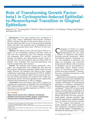 Role of Transforming Growth Factor-
beta1 in Cyclosporine-Induced Epithelial-
to-Mesenchymal Transition in Gingival
Epithelium
Martin M. Fu,*† Yu-Tang Chin,*‡ Earl Fu,* Hsien-Chung Chiu,* Li-Yu Wang,* Cheng-Yang Chiang,*
and Hsiao-Pei Tu*§
Background: It has been proposed that cyclosporin A
(CsA) may induce epithelial-to-mesenchymal transition
(EMT) in gingiva. The aims of the present study are to con-
ﬁrm the notion that EMT occurs in human gingival epithelial
(hGE) cells after CsA treatment and to investigate the role
of transforming growth factor beta1 (TGF-b1) on this CsA-
induced EMT.
Methods: The effects of CsA, with and without TGF-b1 in-
hibitor, on the morphologic changes of primary culture of
hGE cells were examined in vitro. The changes of protein
and messenger RNA (mRNA) expressions of two EMT
markers (E-cadherin and alpha-smooth muscle actin) in
the hGE cells after CsA treatment with and without TGF-b1
inhibitor were evaluated with immunocytochemistry and
real-time polymerase chain reaction.
Results: The epithelial cells became spindle-like, elon-
gated, and disassociated from neighboring cells and lost
their original cobblestone monolayer pattern when CsA was
added. However, the epithelial cells stayed in their original
cobblestone morphology with treatment of TGF-b1 inhibitor
on top of the CsA treatment. When CsA was given, the pro-
tein and mRNA expressions of E-cadherin and a-SMA were
signiﬁcantly altered, and these alterations were signiﬁcantly
reversed with pretreatment of TGF-b1 inhibitor.
Conclusions: CsA could induce Type 2 EMT in gingiva by
changing the morphology of epithelial cells and altering the
EMT markers/effectors. The CsA-induced gingival EMT is
dependent or at least partially dependent on TGF-b1. J Peri-
odontol 2015;86:120-128.
KEY WORDS
Alpha-smooth muscle actin; cadherins; cyclosporine;
epithelial-mesenchymal transition; gingiva; smad2 protein;
smad3 protein; transforming growth factor beta1.
C
yclosporin A (CsA) is a widely
used immunosuppressant in organ
transplantations but can cause
a number of signiﬁcant side effects,
including gingival overgrowth.1 When
CsA-induced gingival overgrowth oc-
curs, the epithelium is thickened, rete
ridges are elongated, and connective
tissue becomes ﬁbrotic with an increase
in ﬁbroblasts and an accumulation of
extracellular matrix.2 Several mecha-
nisms of CsA-induced gingival over-
growth have been proposed.3,4 However,
the exact underlying mechanism is still
under investigation.
Epithelial-to-mesenchymal transition
(EMT) is a process in which epithelial cells
lose their original phenotype with a con-
comitant development of mesenchymal
phenotype in embryonic development,5
ﬁbrogenesis,6 wound healing,7 or cancer
metastases.8,9 When EMT occurs in adult
tissues, the phenotype of epithelium is
altered by disaggregating epithelial units
and reshaping for movement. The epi-
thelial cells in EMT lose their apical-to-
basal polarity, adherens junctions, tight
junctions, desmosomes, epithelial markers
(e.g., E-cadherin and zonula occludens
1).10 The original close-adhered, cu-
boidal epithelial cells would transform
into unanchored, elongated mesenchy-
mal, spindle-shaped, myoﬁbroblast- or
ﬁbroblast-like phenotypic cells.10,11 The
* Department of Periodontology, School of Dentistry, National Defense Medical Center and
Tri-Service General Hospital, Taipei, Taiwan, ROC.
† Department of Oral Medicine, Infection, and Immunity; Harvard School of Dental Medicine;
Boston, MA.
‡ Institute for Cancer Biology and Drug Discovery, Taipei Medical University, Taipei,
Taiwan, ROC.
§ Department of Dental Hygiene, China Medical University, Taichung, Taiwan, ROC.
doi: 10.1902/jop.2014.130285
Volume 86 • Number 1
120
 